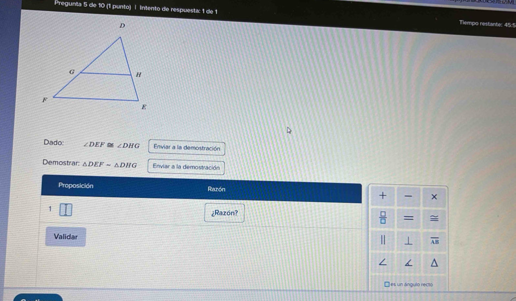 Pregunta 5 de 10 (1 punto) | Intento de respuesta: 1 de 1 Tiempo restante: 45:5 
Dado: ∠ DEF≌ ∠ DHG Enviar a la demostración 
Demostrar: △ DEFsim △ DHG Enviar a la demostración 
Proposición Razón 
+ × 
1 
¿Razón? 
 □ /□   = ≌ 
Validar
overline AB
□ es un ángulo recto