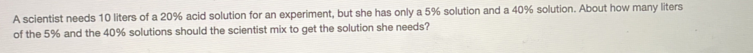 A scientist needs 10 liters of a 20% acid solution for an experiment, but she has only a 5% solution and a 40% solution. About how many liters
of the 5% and the 40% solutions should the scientist mix to get the solution she needs?