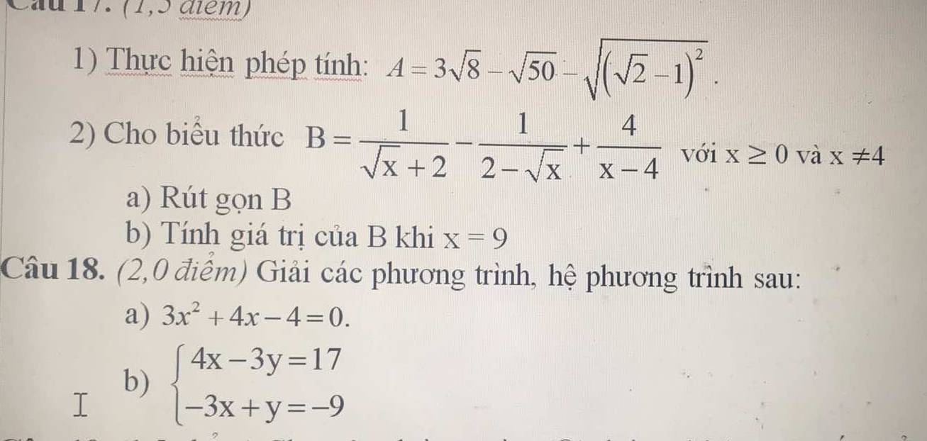 (1,5 aïém) 
1) Thực hiện phép tính: A=3sqrt(8)-sqrt(50)-sqrt((sqrt 2)-1)^2. 
2) Cho biểu thức B= 1/sqrt(x)+2 - 1/2-sqrt(x) + 4/x-4  với x≥ 0 và x!= 4
a) Rút gọn B
b) Tính giá trị của B khi x=9
Câu 18. (2,0 điểm) Giải các phương trình, hệ phương trình sau: 
a) 3x^2+4x-4=0. 
b) beginarrayl 4x-3y=17 -3x+y=-9endarray.