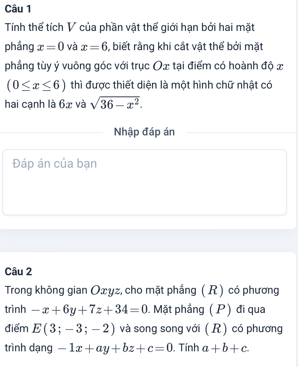 Tính thể tích V của phần vật thể giới hạn bởi hai mặt 
phẳng x=0 và x=6 , biết rằng khi cắt vật thể bởi mặt 
phẳng tùy ý vuông góc với trục Ox tại điểm có hoành độ x
(0≤ x≤ 6) thì được thiết diện là một hình chữ nhật có 
hai cạnh là 6x và sqrt(36-x^2). 
Nhập đáp án 
Đáp án của bạn 
Câu 2 
Trong không gian Oxyz, cho mặt phẳng ( R) có phương 
trình -x+6y+7z+34=0. Mặt phẳng (P) đi qua 
điểm E(3;-3;-2) và song song với ( R) có phương 
trình dạng -1x+ay+bz+c=0. Tính a+b+c.