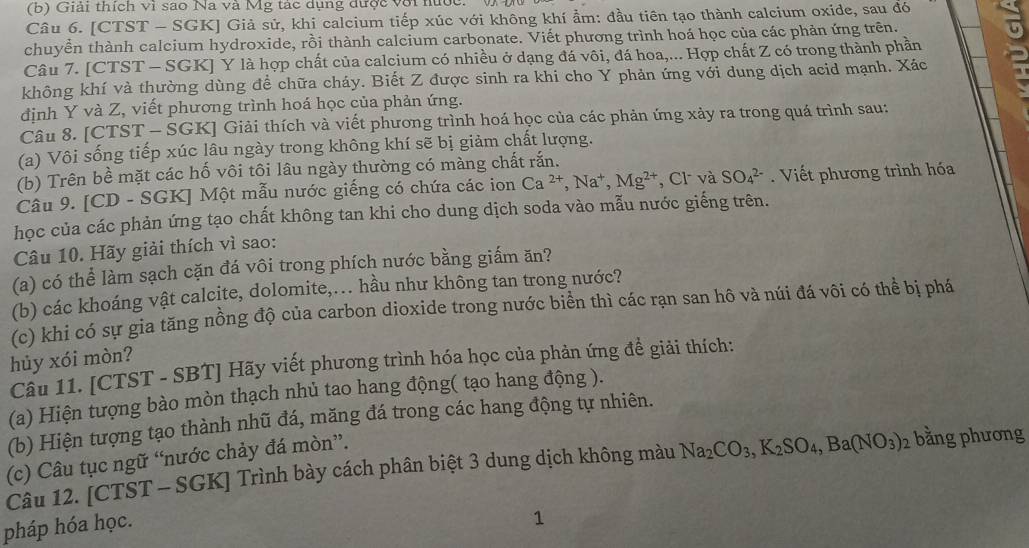 Giải thích vi sao Na và Mg tác dụng được với hước. 'V Đữ
Câu 6. [CTST - SGK] Giả sử, khi calcium tiếp xúc với không khí ẩm: đầu tiên tạo thành calcium oxide, sau đó
chuyển thành calcium hydroxide, rồi thành calcium carbonate. Viết phương trình hoá học của các phản ứng trên.
Câu 7. [CTST - SGK] Y là hợp chất của calcium có nhiều ở dạng đá vôi, đá hoa,... Hợp chất Z có trong thành phần
không khí và thường dùng để chữa cháy. Biết Z được sinh ra khi cho Y phản ứng với dung dịch acid mạnh. Xác
định Y và Z, viết phương trình hoá học của phản ứng.
Câu 8. [CTST - SGK] Giải thích và viết phương trình hoá học của các phản ứng xảy ra trong quá trình sau:
(a) Vôi sống tiếp xúc lâu ngày trong không khí sẽ bị giảm chất lượng.
(b) Trên bề mặt các hố vôi tôi lâu ngày thường có màng chất rắn.
Câu 9. [CD - SGK] Một mẫu nước giếng có chứa các ion Ca^(2+),Na^+,Mg^(2+) , Cl và SO_4^((2-). Viết phương trình hóa
học của các phản ứng tạo chất không tan khi cho dung dịch soda vào mẫu nước giếng trên.
Câu 10. Hãy giải thích vì sao:
(a) có thể làm sạch cặn đá vôi trong phích nước bằng giấm ăn?
(b) các khoáng vật calcite, dolomite,.. hầu như không tan trong nước?
(c) khi có sự gia tăng nồng độ của carbon dioxide trong nước biển thì các rạn san hô và núi đá vôi có thể bị phá
hủy xói mòn?
Câu 11. [CTST - SBT] Hãy viết phương trình hóa học của phản ứng để giải thích:
(a) Hiện tượng bào mòn thạch nhủ tao hang động( tạo hang động ).
(b) Hiện tượng tạo thành nhũ đá, măng đá trong các hang động tự nhiên.
(c) Câu tục ngữ “nước chảy đá mòn”.
Câu 12. [CTST - SGK] Trình bày cách phân biệt 3 dung dịch không màu Na_2)CO_3,K_2SO_4,Ba(NO_3)_2 bằng phương
pháp hóa học.
1