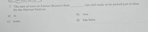 The ears of corn on Farmer Brown's field _ripe and ready to be picked just in time
for the Harvest Festival.
a) is b) was
c) were d) has been