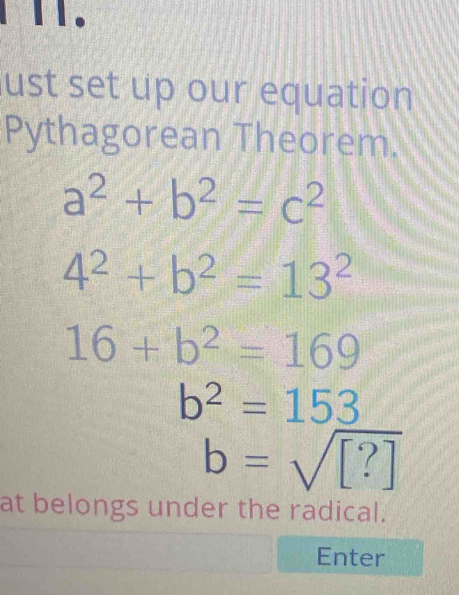 ust set up our equation 
Pythagorean Theorem.
a^2+b^2=c^2
4^2+b^2=13^2
16+b^2=169
b^2=153
b=sqrt([?])
at belongs under the radical. 
Enter