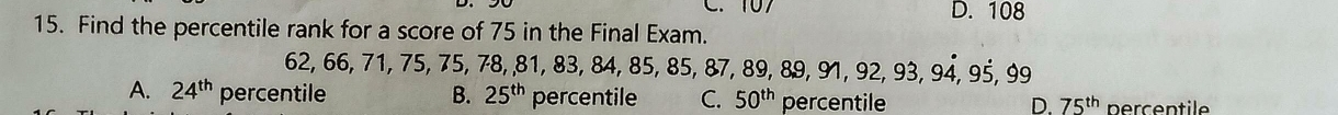 C. 107 D. 108
15. Find the percentile rank for a score of 75 in the Final Exam.
62, 66, 71, 75, 75, 78, 8 1, 83, 84, 85, 85, 87, 89, 89, 91, 92, 93, 94, 95, 99
A. 24^(th) percentile B. 25^(th) percentile C. 50^(th) percentile D. 75^(th) percen tl