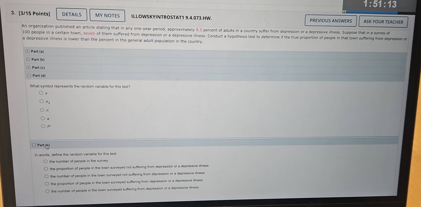 1:51:13 
3. [3/15 Points] DETAILS MY NOTES ILLOWSKYINTROSTAT1 9.4.073.HW. PREVIOUS ANSWERS ASK YOUR TEACHER
An organization published an article stating that in any one-year period, approximately 9.3 percent of adults in a country suffer from depression or a depressive illness. Suppose that in a survey of
100 people in a certain town, seven of them suffered from depression or a depressive illness. Conduct a hypothesis test to determine if the true proportion of people in that town suffering from depression or
a depressive illness is lower than the percent in the general adult population in the country.
Part(a) 
Part (b)
Pat t (c
Part(d) 
What symbol represents the random variable for this test?
x
σx
n
p
□ Parti
In words, define the random variable for this test
the number of people in the survey 
the proportion of people in the town surveyed not suffering from depression or a depressive illness
the number of people in the town surveyed not suffering from depression or a depressive illness
the proportion of people in the town surveyed suffering from depression or a depressive illness
the number of people in the town surveyed suffering from depression or a depressive illness