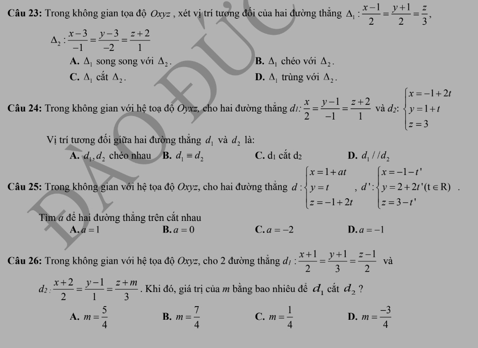 Trong không gian tọa độ Oxyz , xét vị trí tương đối của hai đường thắng △ _1: (x-1)/2 = (y+1)/2 = z/3 ,
△ _2: (x-3)/-1 = (y-3)/-2 = (z+2)/1 
A. △ _1 song song với △ _2. B. △ _1 chéo với △ _2.
C. △ _1 cắt △ _2. D. △ _1 trùng với △ _2.
Câu 24: Trong không gian với hệ toạ độ Oyxz, cho hai đường thắng d1:  x/2 = (y-1)/-1 = (z+2)/1  và d2: beginarrayl x=-1+2t y=1+t z=3endarray.
Vị trí tương đối giữa hai đường thắng d_1 và d_2 là:
A. d_1,d_2 chéo nhau B. d_1equiv d_2 C. d_1 cắt d_2 D. d_1parallel d_2
Câu 25: Trong không gian với hệ tọa độ Oxyz, cho hai đường thắng d:beginarrayl x=1+at y=t,d∵ beginarrayl x=-1-t' y=2+2t'(t∈ R) z=3-t'endarray. .
Tìm # để hai đường thắng trên cắt nhau
A. a=1 B. a=0 C. a=-2 D. a=-1
Câu 26: Trong không gian với hệ tọa độ Oxyz, cho 2 đường thẳng đ/ :  (x+1)/2 = (y+1)/3 = (z-1)/2  và
d_2: (x+2)/2 = (y-1)/1 = (z+m)/3 . Khi đó, giá trị của m bằng bao nhiêu đề d_1 cắt d_2 ?
A. m= 5/4  B. m= 7/4  C. m= 1/4  D. m= (-3)/4 