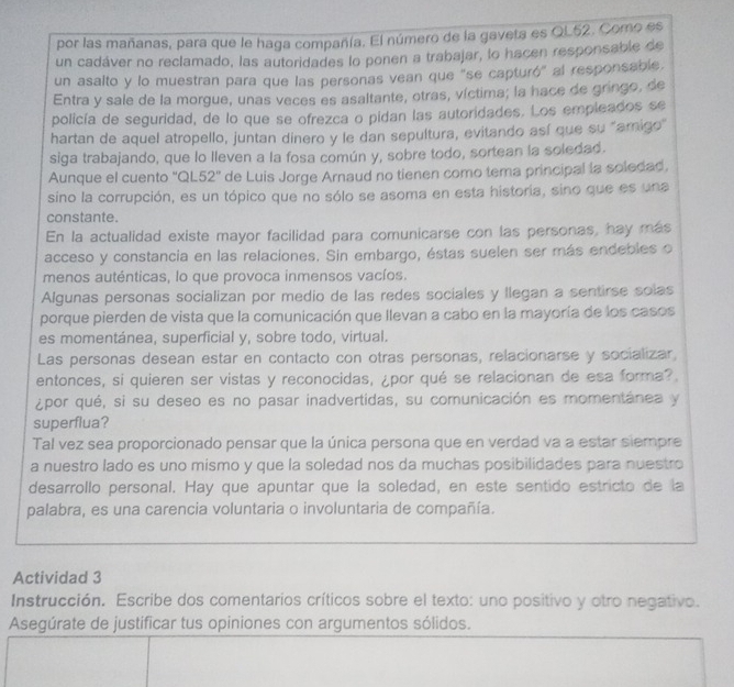 por las mañanas, para que le haga compañía. El número de la gaveta es QL52. Como es
un cadáver no reclamado, las autoridades lo ponen a trabajar, lo hacen responsable de
un asalto y lo muestran para que las personas vean que "se capturó" al responsable,
Entra y sale de la morgue, unas veces es asaltante, otras, víctima; la hace de gringo, de
policía de seguridad, de lo que se ofrezca o pidan las autoridades. Los empleados se
hartan de aquel atropello, juntan dinero y le dan sepultura, evitando así que su "amigo"
siga trabajando, que lo lleven a la fosa común y, sobre todo, sortean la soledad.
Aunque el cuento ''QL52'' de Luis Jorge Arnaud no tienen como tema principal la soledad
sino la corrupción, es un tópico que no sólo se asoma en esta historia, sino que es una
constante.
En la actualidad existe mayor facilidad para comunicarse con las personas, hay más
acceso y constancia en las relaciones. Sin embargo, éstas suelen ser más endebles o
menos auténticas, lo que provoca inmensos vacíos.
Algunas personas socializan por medio de las redes sociales y llegan a sentirse solas
porque pierden de vista que la comunicación que llevan a cabo en la mayoría de los casos
es momentánea, superficial y, sobre todo, virtual.
Las personas desean estar en contacto con otras personas, relacionarse y socializar,
entonces, si quieren ser vistas y reconocidas, ¿por qué se relacionan de esa forma?
¿por qué, si su deseo es no pasar inadvertidas, su comunicación es momentánea y
superflua?
Tal vez sea proporcionado pensar que la única persona que en verdad va a estar siempre
a nuestro lado es uno mismo y que la soledad nos da muchas posibilidades para nuestro
desarrollo personal. Hay que apuntar que la soledad, en este sentido estricto de la
palabra, es una carencia voluntaria o involuntaria de compañía.
Actividad 3
Instrucción. Escribe dos comentarios críticos sobre el texto: uno positivo y otro negativo.
Asegúrate de justificar tus opiniones con argumentos sólidos.