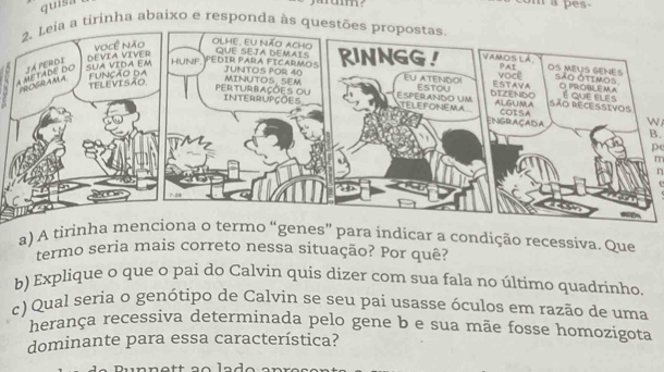 quisa m a pes- 
a tirinha abaixo e responda às quest 
N 
B. 
pe 
m 
n 
a) A tirins” para indicar a condição recessiva. Que 
termo seria mais correto nessa situação? Por quê? 
b) Explique o que o pai do Calvin quis dizer com sua fala no último quadrinho. 
c) Qual seria o genótipo de Calvin se seu pai usasse óculos em razão de uma 
herança recessiva determinada pelo gene b e sua mãe fosse homozigota 
dominante para essa característica? 
lad