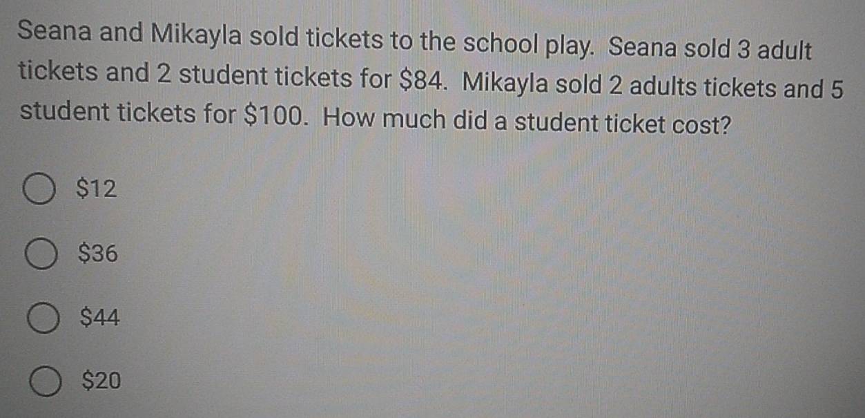 Seana and Mikayla sold tickets to the school play. Seana sold 3 adult
tickets and 2 student tickets for $84. Mikayla sold 2 adults tickets and 5
student tickets for $100. How much did a student ticket cost?
$12
$36
$44
$20