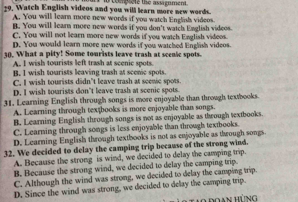 to complete the assignment.
29. Watch English videos and you will learn more new words.
A. You will learn more new words if you watch English videos.
B. You will learn more new words if you don’t watch English videos.
C. You will not learn more new words if you watch English videos.
D. You would learn more new words if you watched English videos.
30. What a pity! Some tourists leave trash at scenic spots.
A. I wish tourists left trash at scenic spots.
B. I wish tourists leaving trash at scenic spots.
C. I wish tourists didn’t leave trash at scenic spots.
D. I wish tourists don’t leave trash at scenic spots.
31. Learning English through songs is more enjoyable than through textbooks.
A. Learning through texţbooks is more enjoyable than songs.
B. Learning English through songs is not as enjoyable as through textbooks.
C. Learning through songs is less enjoyable than through textbooks.
D. Learning English through textbooks is not as enjoyable as through songs.
32. We decided to delay the camping trip because of the strong wind.
A. Because the strong is wind, we decided to delay the camping trip.
B. Because the strong wind, we decided to delay the camping trip.
C. Although the wind was strong, we decided to delay the camping trip.
D. Since the wind was strong, we decided to delay the camping trip.
tạo đoan hùng