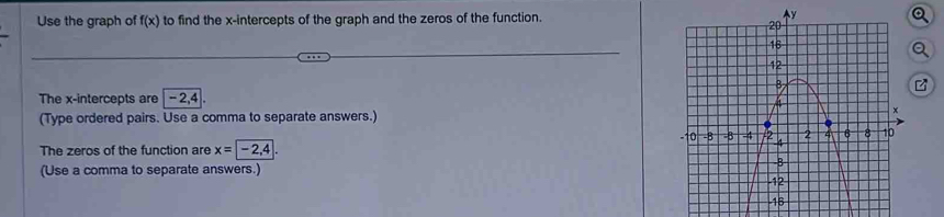 Use the graph of f(x) to find the x-intercepts of the graph and the zeros of the function. 
Q 
The x-intercepts are -2, 4
(Type ordered pairs. Use a comma to separate answers.) 
The zeros of the function are x=-2,4
(Use a comma to separate answers.)