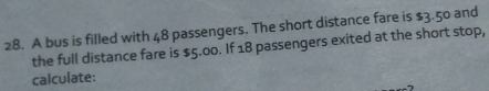 A bus is filled with 48 passengers. The short distance fare is $3.50 and 
the full distance fare is $5.00. If 18 passengers exited at the short stop, 
calculate: