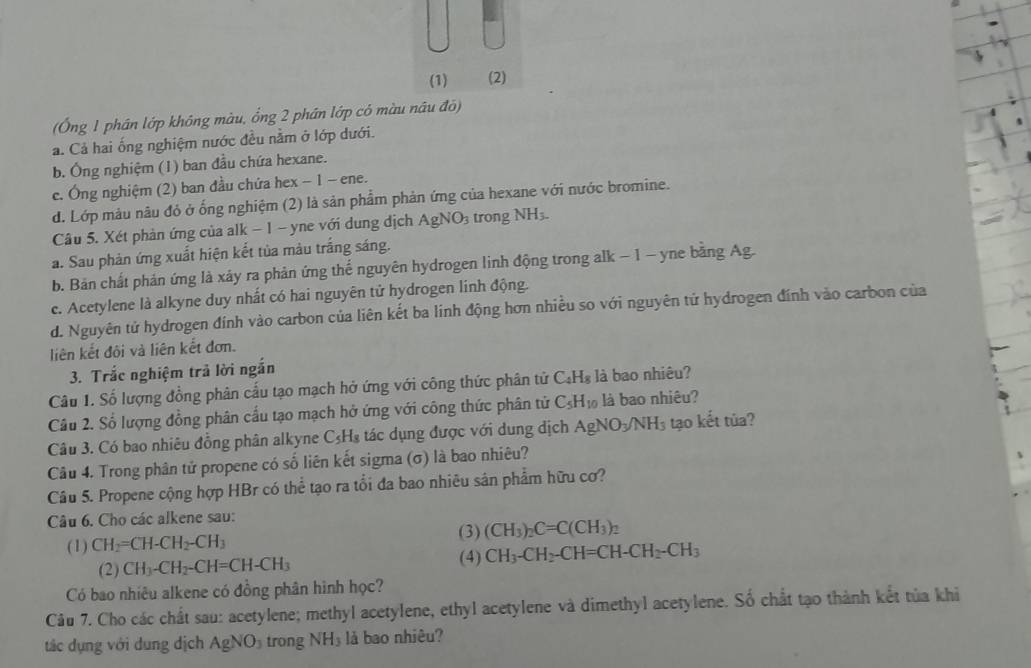 (1) (2)
(Ông 1 phân lớp không màu, ổng 2 phần lớp có màu nâu đô)
a. Cả hai ống nghiệm nước đều nằm ở lớp dưới.
b. Ông nghiệm (1) ban đầu chứa hexane.
e. Ông nghiệm (2) ban đầu chứa hex − 1 - ene.
d. Lớp màu nâu đỏ ở ống nghiệm (2) là sản phẩm phản ứng của hexane với nước bromine.
Câu 5. Xét phản ứng của alk − 1 - yne với dung địch AgNO_3 trong NH₃
a. Sau phản ứng xuất hiện kết tủa màu trắng sáng.
b. Bản chất phản ứng là xảy ra phản ứng thế nguyên hydrogen linh động trong alk − 1 - yne bằng Ag.
ce. Acetylene là alkyne duy nhất có hai nguyên tử hydrogen linh động.
d. Nguyên tử hydrogen đính vào carbon của liên kết ba linh động hơn nhiều so với nguyên tứ hydrogen đính vào carbon của
liên kết đôi và liên kết đơn.
3. Trắc nghiệm trả lời ngắn
Câu 1. Số lượng đồng phân cấu tạo mạch hở ứng với công thức phân tử C_4H_8 là bao nhiêu?
Câu 2. Số lượng đồng phân cầu tạo mạch hở ứng với công thức phân tử C_5H_10 là bao nhiêu?
Câu 3. Có bao nhiêu đồng phân alkyne C_5H_8 tác dụng được với dung địch AgNO_3/NH_3 tạo kết tùa?
Câu 4. Trong phân tử propene có số liên kết sigma (σ) là bao nhiêu?
Câu 5. Propene cộng hợp HBr có thể tạo ra tổi đa bao nhiêu sân phẩm hữu cơ?
Câu 6. Cho các alkene sau:
(3) (CH_3)_2C=C(CH_3)_2
(1) CH_2=CH-CH_2-CH_3
(4)
(2) CH_3-CH_2-CH=CH-CH_3 CH_3-CH_2-CH=CH-CH_2-CH_3
Có bao nhiêu alkene có đồng phân hình học?
Câu 7. Cho các chất sau: acetylene; methyl acetylene, ethyl acetylene và dimethyl acetylene. Số chất tạo thành kết tủa khi
tác dụng với dung dịch AgNO_3 trong NH_3 là bao nhiêu?