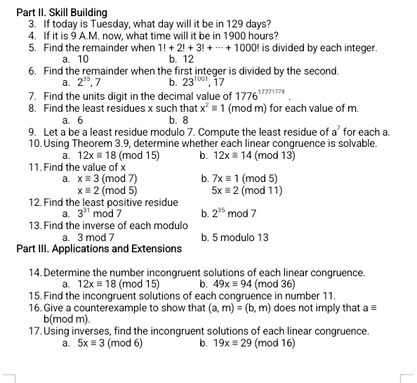 Part II. Skill Building
3. If today is Tuesday, what day will it be in 129 days?
4. If it is 9 A.M. now, what time will it be in 1900 hours?
5. Find the remainder when 1!+2!+3!+·s +1000! is divided by each integer.
a. 10 b. 12
6. Find the remainder when the first integer is divided by the second.
a. 2^(35), 7 b. 23^(1001) , 17
7. Find the units digit in the decimal value of 1776^(17771778)
8. Find the least residues x such that x^2equiv 1 (mod m) for each value of m.
a. 6 b. 8
9. Let a be a least residue modulo 7. Compute the least residue of a^7 for each a.
10. Using Theorem 3.9, determine whether each linear congruence is solvable.
a. 12xequiv 18 (mod 15) b. 12xequiv 14 (mod 13)
11. Find the value of x
a. xequiv 3 (mod 7) b. 7xequiv 1 (mod 5)
xequiv 2 (mod 5) 5xequiv 2 (mod 11)
12. Find the least positive residue
b. 2^(35)
a. 3^(31)r nod 7 mod 7
13. Find the inverse of each modulo
a. 3 mod 7 b. 5 modulo 13
Part III. Applications and Extensions
14. Determine the number incongruent solutions of each linear congruence.
a. 12xequiv 18 (mod 15) b. 49xequiv 94 (mod 36)
15. Find the incongruent solutions of each congruence in number 11.
16. Give a counterexample to show that (a,m)=(b,m) does not imply that aequiv
b(mod m).
17. Using inverses, find the incongruent solutions of each linear congruence.
a. 5xequiv 3 (mod 6) b. 19xequiv 29 (mod 16)