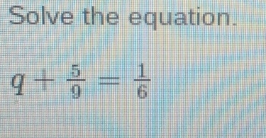 Solve the equation.
q+ 5/9 = 1/6 