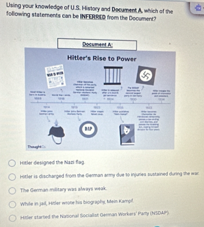 Using your knowledge of U.S. History and Document A, which of the
following statements can be INFERRED from the Document?
Hitler designed the Nazi flag.
Hitler is discharged from the German army due to injuries sustained during the war
The German military was always weak.
While in jail, Hitler wrote his biography, Mein Kampf.
Hitler started the National Socialist German Workers' Party (NSDAP)