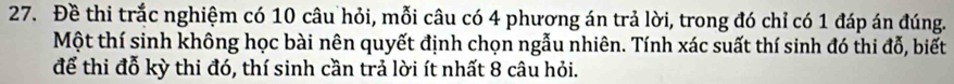 Đề thi trắc nghiệm có 10 câu hỏi, mỗi câu có 4 phương án trả lời, trong đó chỉ có 1 đáp án đúng. 
Một thí sinh không học bài nên quyết định chọn ngẫu nhiên. Tính xác suất thí sinh đó thi đỗ, biết 
để thi đỗ kỳ thi đó, thí sinh cần trả lời ít nhất 8 câu hỏi.