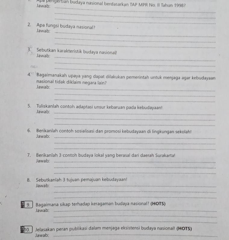 Apa pengertian budaya nasional berdasarkan TAP MPR No. II Tahun 1998? 
Jawab:_ 
_ 
_ 
2. Apa fungsi budaya nasional? 
Jawab:_ 
_ 
_ 
3. Sebutkan karakteristik budaya nasional! 
Jawab:_ 
_ 
_ 
4. Bagaimanakah upaya yang dapat dilakukan pemerintah untuk menjaga agar kebudayaan 
nasional tidak diklaim negara lain? 
Jawab:_ 
_ 
_ 
5. Tuliskanlah contoh adaptasi unsur kebaruan pada kebudayaan! 
Jawab:_ 
_ 
_ 
6. Berikanlah contoh sosialisasi dan promosi kebudayaan di lingkungan sekolah! 
Jawab:_ 
_ 
_ 
7. Berikanlah 3 contoh budaya lokal yang berasal dari daerah Surakarta! 
Jawab:_ 
_ 
_ 
8. Sebutkanlah 3 tujuan pemajuan kebudayaan! 
Jawab:_ 
_ 
_ 
9. ] Bagaimana sikap terhadap keragaman budaya nasional? (HOTS) 
Jawab: 
_ 
_ 
_ 
_ 
10. ] Jelasakan peran publikasi dalam menjaga eksistensi budaya nasional! (HOTS) 
Jawab: