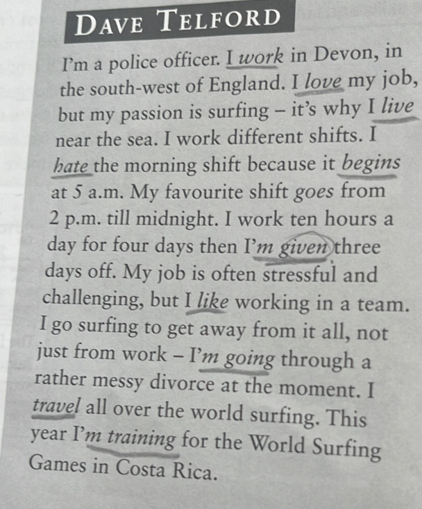 Dave Telford 
I’m a police officer. I work in Devon, in 
the south-west of England. I love my job, 
but my passion is surfing - it’s why I live 
near the sea. I work different shifts. I 
hate the morning shift because it begins 
at 5 a.m. My favourite shift goes from 
2 p.m. till midnight. I work ten hours a
day for four days then I’m given three
days off. My job is often stressful and 
challenging, but I like working in a team. 
I go surfing to get away from it all, not 
just from work - I’m going through a 
rather messy divorce at the moment. I 
travel all over the world surfing. This 
year I’m training for the World Surfing 
Games in Costa Rica.