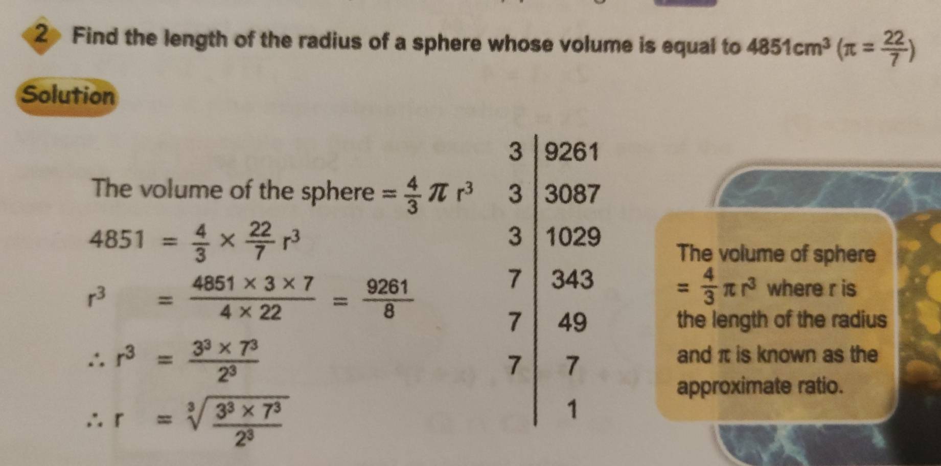 Find the length of the radius of a sphere whose volume is equal to 4851cm^3(π = 22/7 )
Solution
The volume of the sphere = 4/3 π r^3
4851= 4/3 *  22/7 r^3 The volume of sphere
r^3= (4851* 3* 7)/4* 22 = 9261/8 
= 4/3 π r^3 where r is
the length of the radius
∴ r^3= (3^3* 7^3)/2^3 
and π is known as the
approximate ratio.
∴ r=sqrt[3](frac 3^3* 7^3)2^3