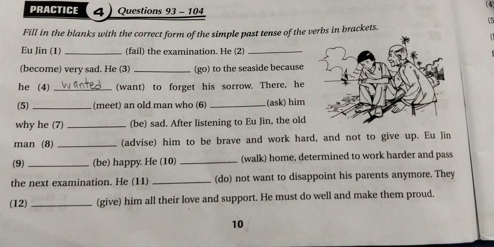 (4 
PRACTICE 4 Questions 93 - 104 
(5 
Fill in the blanks with the correct form of the simple past tense of the verbs in brackets. 
 
Eu Jin (1) _(fail) the examination. He (2)_ 
(become) very sad. He (3) _(go) to the seaside because 
he (4) _(want) to forget his sorrow. There, he 
(5) _(meet) an old man who (6) _(ask) him 
why he (7) _(be) sad. After listening to Eu Jin, the old 
man (8) _(advise) him to be brave and work hard, and not to give up. Eu Jin 
(9) _(be) happy. He (10) _(walk) home, determined to work harder and pass 
the next examination. He (11) _(do) not want to disappoint his parents anymore. They 
(12) _(give) him all their love and support. He must do well and make them proud. 
10