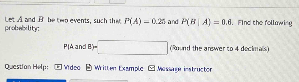 Let A and B be two events, such that P(A)=0.25 and P(B|A)=0.6. Find the following 
probability:
(A and B)=□ (Round the answer to 4 decimals) 
Question Help: Video Written Example - Message instructor