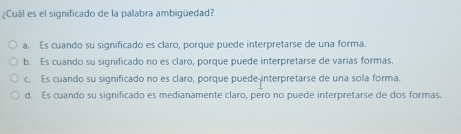 ¿Cuál es el significado de la palabra ambigüedad?
a. Es cuando su significado es claro, porque puede interpretarse de una forma.
b. Es cuando su significado no es claro, porque puede interpretarse de varias formas.
c. Es cuando su significado no es claro, porque puede-interpretarse de una sola forma.
d. Es cuando su significado es medianamente claro, pero no puede interpretarse de dos formas.