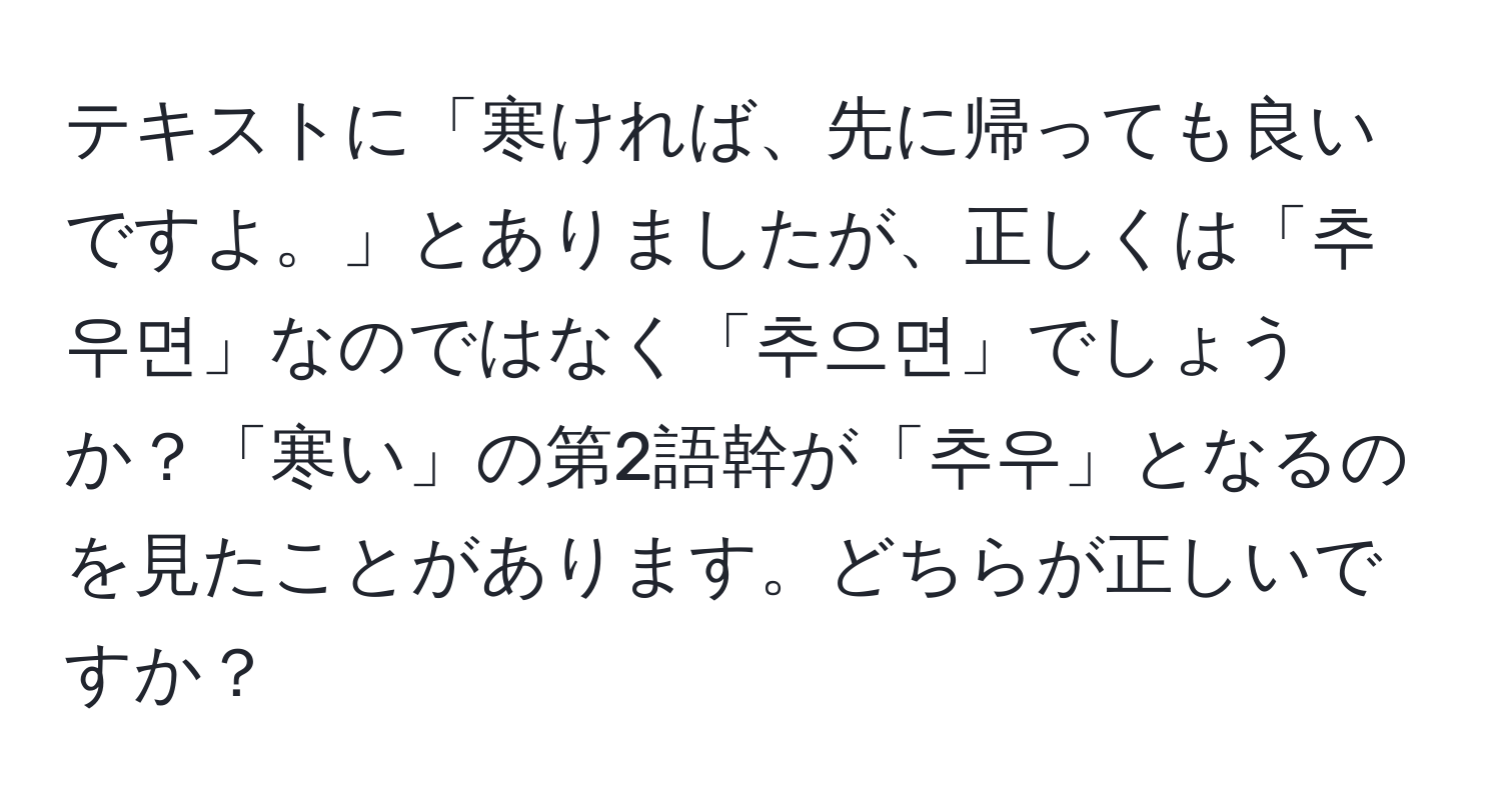 テキストに「寒ければ、先に帰っても良いですよ。」とありましたが、正しくは「추우면」なのではなく「추으면」でしょうか？「寒い」の第2語幹が「추우」となるのを見たことがあります。どちらが正しいですか？