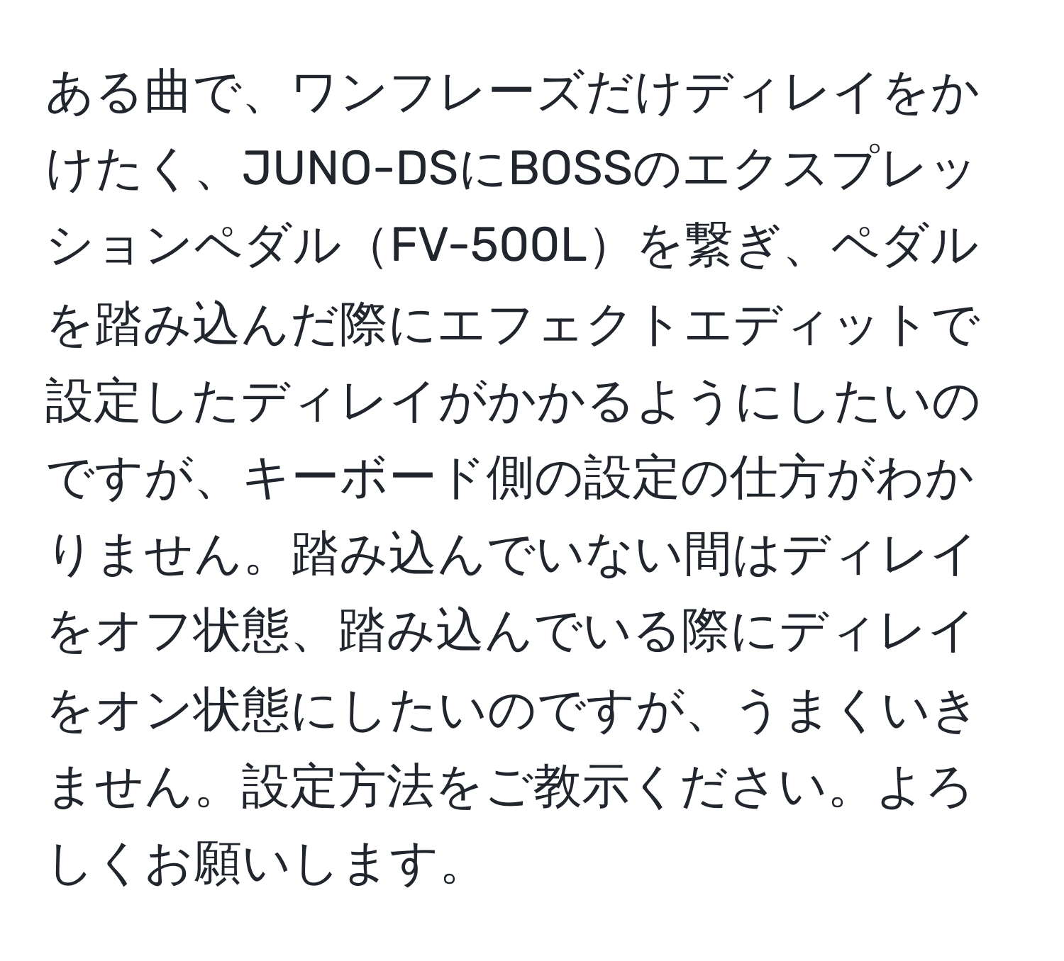 ある曲で、ワンフレーズだけディレイをかけたく、JUNO-DSにBOSSのエクスプレッションペダルFV-500Lを繋ぎ、ペダルを踏み込んだ際にエフェクトエディットで設定したディレイがかかるようにしたいのですが、キーボード側の設定の仕方がわかりません。踏み込んでいない間はディレイをオフ状態、踏み込んでいる際にディレイをオン状態にしたいのですが、うまくいきません。設定方法をご教示ください。よろしくお願いします。