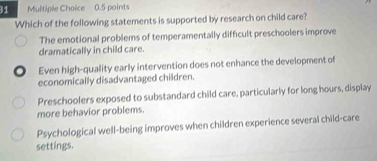 Which of the following statements is supported by research on child care?
The emotional problems of temperamentally difficult preschoolers improve
dramatically in child care.
Even high-quality early intervention does not enhance the development of
economically disadvantaged children.
Preschoolers exposed to substandard child care, particularly for long hours, display
more behavior problems.
Psychological well-being improves when children experience several child-care
settings.