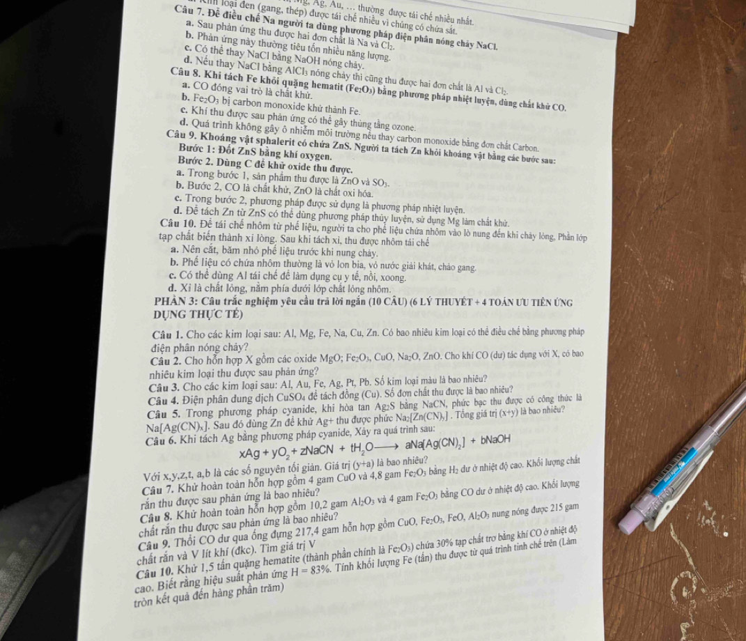 g, Ág, Âu, ... thường được tái chế nhiều nhất,
ah loại đen (gang, thép) được tái chế nhiều vì chúng có chứa sắt.
Câu 7. Đễ điều chế Na người ta dùng phương pháp điện phân nóng chảy NaCl.
a. Sau phản ứng thu được hai đơn chất là Na và Cl₂.
b. Phàn ứng này thường tiêu tổn nhiều năng lượng.
c. Có thể thay NaCl bằng NaOH nóng chảy.
d. Nếu thay NaCl bằng AlCl_3 nóng chảy thì cũng thu được hai đơn chất là Al và Ch
Câu 8. Khi tách Fe khỏi quặng hematit (Fe₂O₃) bằng phương pháp nhiệt luyện, dùng chất khử CO.
a. CO đóng vai trò là chất khử.
b. Fe_2O_3bi carbon monoxide khử thành Fe
c. Khí thu được sau phản ứng có thể gây thùng tằng ozone.
d. Quá trình không gây ô nhiễm môi trường nếu thay carbon monoxide bằng đơn chất Carbon.
Câu 9. Khoáng vật sphalerit có chứa ZnS. Người ta tách Zn khỏi khoáng vật bằng các bước sau:
Bước 1: Đốt ZnS bằng khí oxygen.
Bước 2. Dùng C để khử oxide thu được.
a. Trong bước 1, sản phẩm thu được là ZnO và SO_3.
b. Bước 2, CO là chất khử, ZnO là chất oxi hóa.
c. Trong bước 2, phương pháp được sử dụng là phương pháp nhiệt luyện.
d. Để tách Zn từ ZnS có thể dùng phương pháp thủy luyện, sử dụng Mg làm chất khử.
Câu 10. Để tái chế nhôm từ phế liệu, người ta cho phế liệu chứa nhôm vào lò nung đến khi chảy lòng, Phần lớp
tạp chất biến thành xi lòng. Sau khi tách xỉ, thu được nhôm tái chế
a. Nên cắt, băm nhỏ phế liệu trước khi nung chảy.
b. Phế liệu có chứa nhôm thường là vỏ lon bia, vỏ nước giải khát, chảo gang.
c. Có thể dùng Al tái chế để làm dụng cụ y tế, nồi, xoong.
d. Xỉ là chất lỏng, nằm phía dưới lớp chất lỏng nhôm.
PHÀN 3: Câu trắc nghiệm yêu cầu trã lời ngắn (10 CÂU) (6 LÝ THUYÉT + 4 TOÁN ƯU TIÊN ỨNG
DỤNg Thực TÉ)
Câu 1. Cho các kim loại sau: Al, Mg, Fe, Na, Cu, Zn. Có bao nhiêu kim loại có thể điều chế bằng phương pháp
diện phân nóng chảy?
Câu 2. Cho hỗn hợp X gồm các oxide MgO;Fe_2O_3,CuO,Na_2O,ZnO. Cho khí ( CO(du) tác dụng với X, có bao
nhiêu kim loại thu được sau phản ứng?
Câu 3. Cho các kim loại sau: Al, Au, Fe, A 2. Pt, Pb. Số kim loại màu là bao nhiêu?
Câu 4. Điện phân dung dịch CuSO_4 đề tách đồng (Cu) ). Số đơn chất thu được là bao nhiêu?
Câu 5. Trong phương pháp cyanide, khi hòa tan Ag₂S bằng NaCN, phức bạc thu được có công thức là
Na[Ag(CN)_x] , Sau đó dùng Zn đề khử Ag+ t được phức Na_2[Zn(CN)_y]. Tổng giá trị (x+y) là bao nhiêu?
Câu 6. Khi tách Ag bằng phương pháp cyanide, Xây ra quá trình sau:
xAg+yO_2+zNaCN+tH_2Oto aNa[Ag(CN)_2]+bNaOH
Với x,y,z,t, a,b là các số nguyên tối giản. Giá trj(y+a) là bao nhiệu?
Câu 7. Khử hoàn toàn hỗn hợp gồm 4 gam CuO và 4,8 gam Fe_2O_3 bằng H₂ dư ở nhiệt độ cao. Khối lượng chất
rắn thu được sau phản ứng là bao nhiêu?
Câu 8. Khử hoàn toàn hỗn hợp gồm 10,2 gam Al_2O_3 và 4 gam Fe_2O_3 bằng CO dư ở nhiệt độ cao. Khổi lượng
chất rắn thu được sau phản ứng là bao nhiêu? CuO,Fe_2O_3,FeO,Al_2O_3 n n nóng được 215 gam
Câu 9. Thổi CO dư qua ống đựng 217,4 gam hỗn hợp gồm
Câu 10. Khử 1,5 tấn quặng hematite (thành phần chính là Fe_2O_3) chứa 30% tạp chất trơ bằng khí CO ở nhiệt độ
chất rắn và V lít khí (đkc). Tìm giá trị V
cao. Biết rằng hiệu suất phản ứng H=83% 3. Tính khối lượng Fe (tấn) thu được từ quá trình tinh chế trên (Làm
tròn kết quả đến hàng phần trăm)
