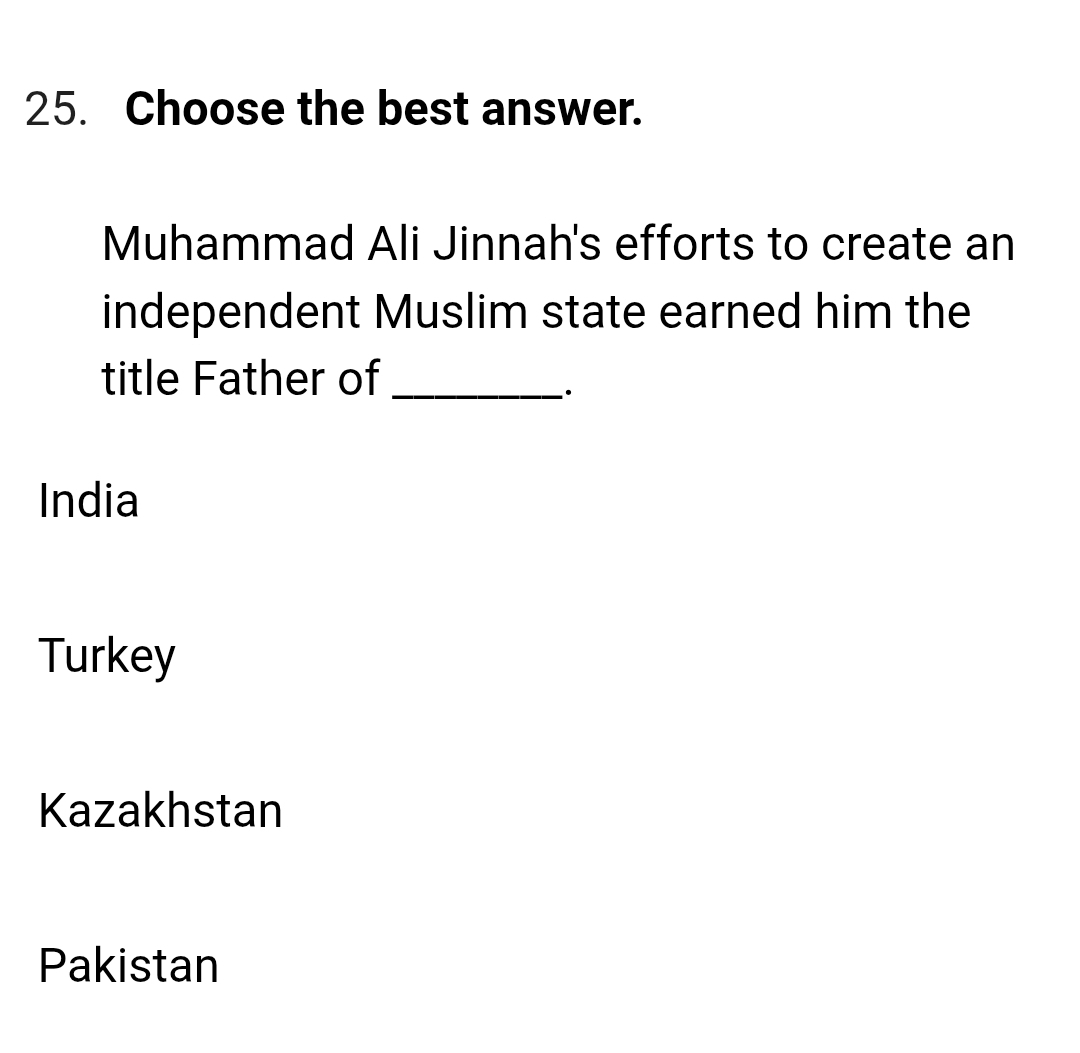 Choose the best answer.
Muhammad Ali Jinnah's efforts to create an
independent Muslim state earned him the
title Father of_
·
India
Turkey
Kazakhstan
Pakistan