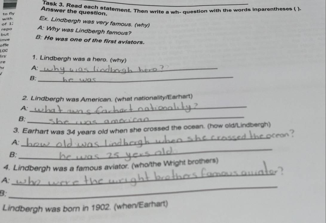 Task 3, Read each statement. Then write a wh- question with the words inparentheses ( ). 
Answer the question. 
to fly 
with Ex. Lindbergh was very famous. (why) 
of 1: 
repo A: Why was Lindbergh famous? 
but B: He was one of the first aviators. 
inve 
offe 
100 
irs 1. Lindbergh was a hero. (why) 
re 
e A:_ 
B: 
_ 
_ 
2. Lindbergh was American. (what nationality/Earhart) 
A: 
B: 
_ 
_ 
3. Earhart was 34 years old when she crossed the ocean. (how old/Lindbergh) 
A: 
B: 
_ 
4. Lindbergh was a famous aviator. (who/the Wright brothers) 
_ 
A: 
_ 
B: 
Lindbergh was born in 1902. (when/Earhart)