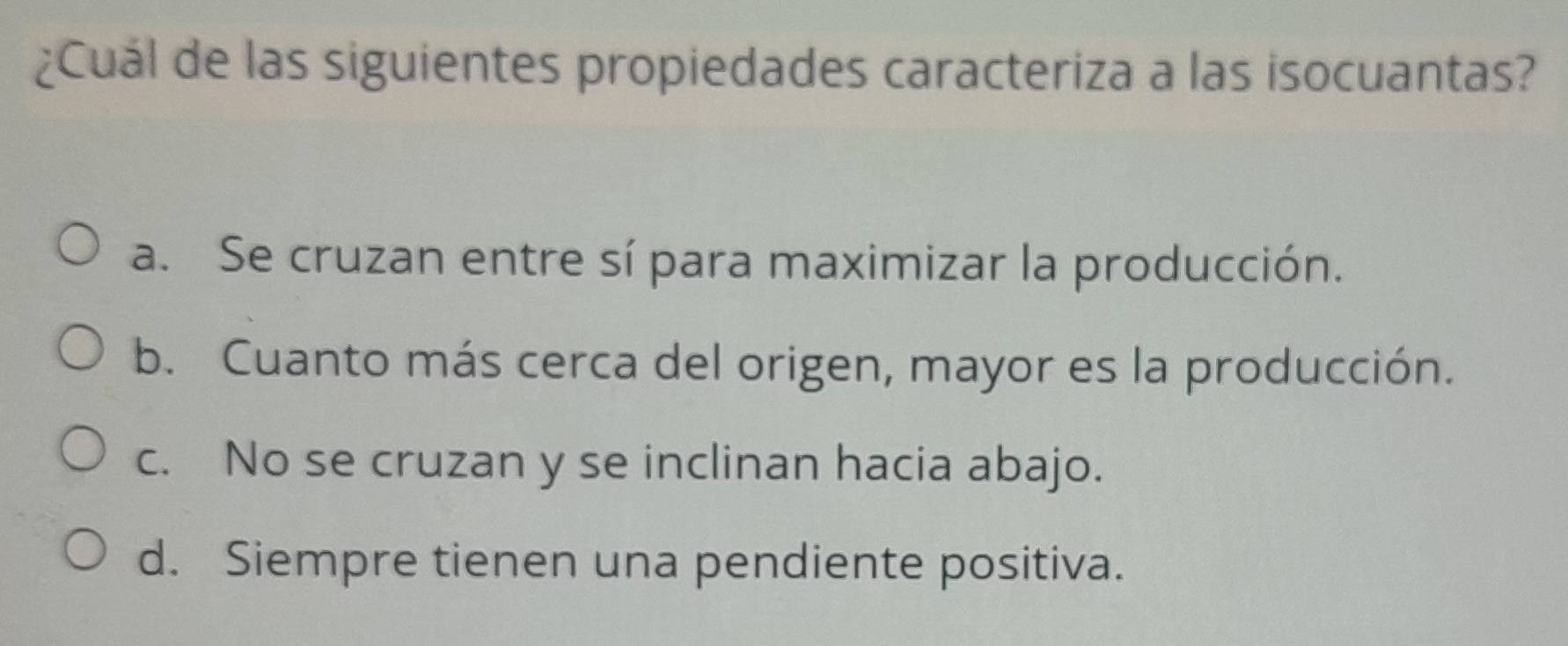 ¿Cuál de las siguientes propiedades caracteriza a las isocuantas?
a. Se cruzan entre sí para maximizar la producción.
b. Cuanto más cerca del origen, mayor es la producción.
c. No se cruzan y se inclinan hacia abajo.
d. Siempre tienen una pendiente positiva.