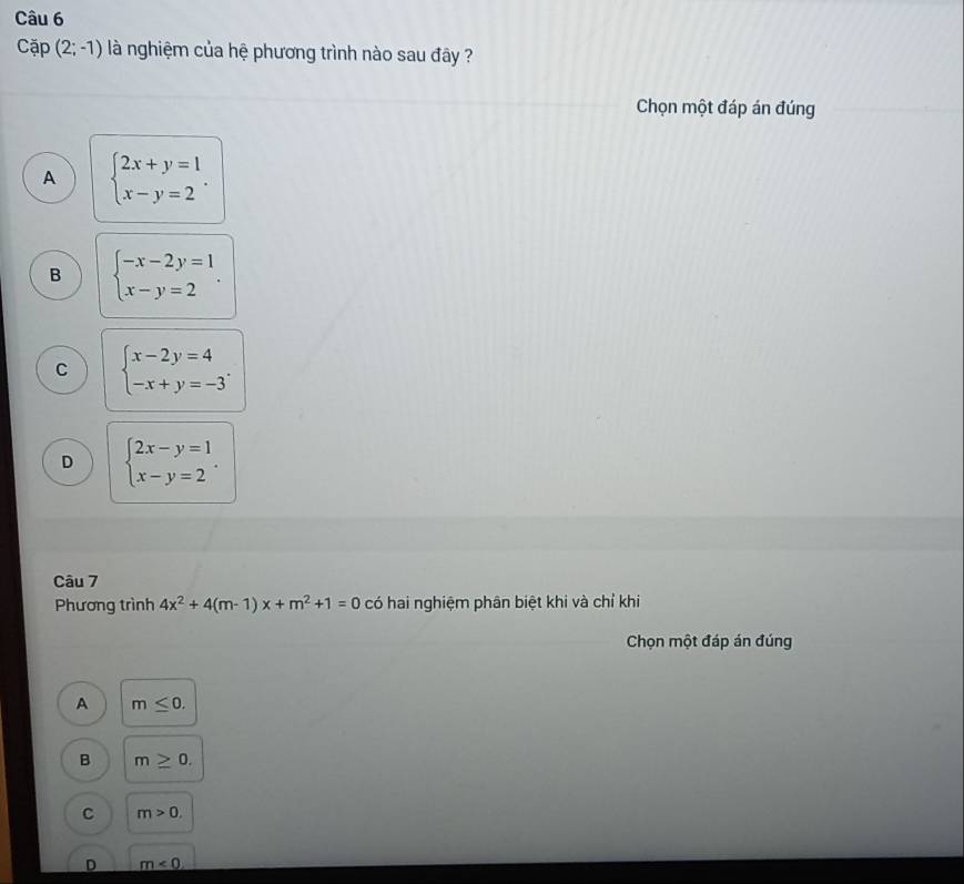 Cap(2;-1) là nghiệm của hệ phương trình nào sau đây ?
Chọn một đáp án đúng
A beginarrayl 2x+y=1 x-y=2endarray..
B beginarrayl -x-2y=1 x-y=2endarray..
C beginarrayl x-2y=4 -x+y=-3endarray..
D beginarrayl 2x-y=1 x-y=2endarray.. 
Câu 7
Phương trình 4x^2+4(m-1)x+m^2+1=0 có hai nghiệm phân biệt khi và chỉ khi
Chọn một đáp án đúng
A m≤ 0. 
B m≥ 0.
C m>0.
D m<0</tex>