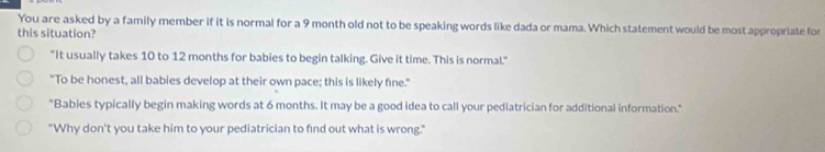 You are asked by a family member if it is normal for a 9 month old not to be speaking words like dada or mama. Which statement would be most appropriate for
this situation?
"It usually takes 10 to 12 months for babies to begin talking. Give it time. This is normal."
"To be honest, all babies develop at their own pace; this is likely fine."
"Babies typically begin making words at 6 months. It may be a good idea to call your pediatrician for additional information."
"Why don't you take him to your pediatrician to find out what is wrong."