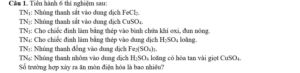 Tiền hành 6 thí nghiệm sau: 
TN1: Nhúng thanh sắt vào dung dịch Fe Cl_2
T N_2 :: Nhúng thanh sắt vào dung dịch CuSO_4
TN3: Cho chiếc đinh làm bằng thép vào bình chứa khí oxi, đun nóng. 
TN4: Cho chiếc đinh làm bằng thép vào dung dịch H_2SO_4 loãng. 
TN5: Nhúng thanh đồng vào dung dịch Fe_2(SO_4)_3. 
TN₆: Nhúng thanh nhôm vào dung dịch H_2SO_4 loãng có hòa tan vài giọt CuSO₄. 
Số trường hợp xảy ra ăn mòn điện hóa là bao nhiêu?