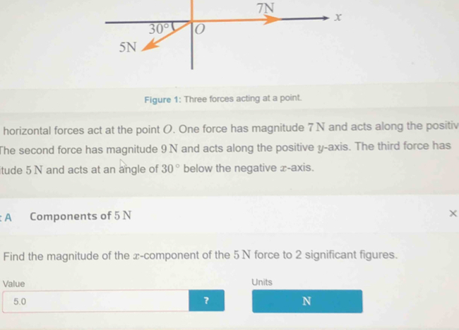 Figure 1: Three forces acting at a point.
horizontal forces act at the point O. One force has magnitude 7 N and acts along the positiv
The second force has magnitude 9 N and acts along the positive y-axis. The third force has
itude 5 N and acts at an angle of 30° below the negative x-axis.
A Components of 5 N
X
Find the magnitude of the x-component of the 5N force to 2 significant figures.
Value Units
5.0 ？