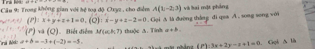 Trả lời: a+c=3+3-6, 
Câu 9: Trong khộng gian với hệ toạ độ Oxyz , cho điểm A(1;-2;3) và hai mặt phẳng ^ 
P): x+y+z+1=0, (Q):x-y+z-2=0. Gọi △ la đường thẳng di qua A, song song với
(P) và (Q). Biết điểm M(a;b;7) thuộc Δ. Tính a+b. 
rả lời: a+b=-3+(-2)=-5. △ la
(2) và mặt phẳng (P): 3x+2y-z+1=0. Gọi