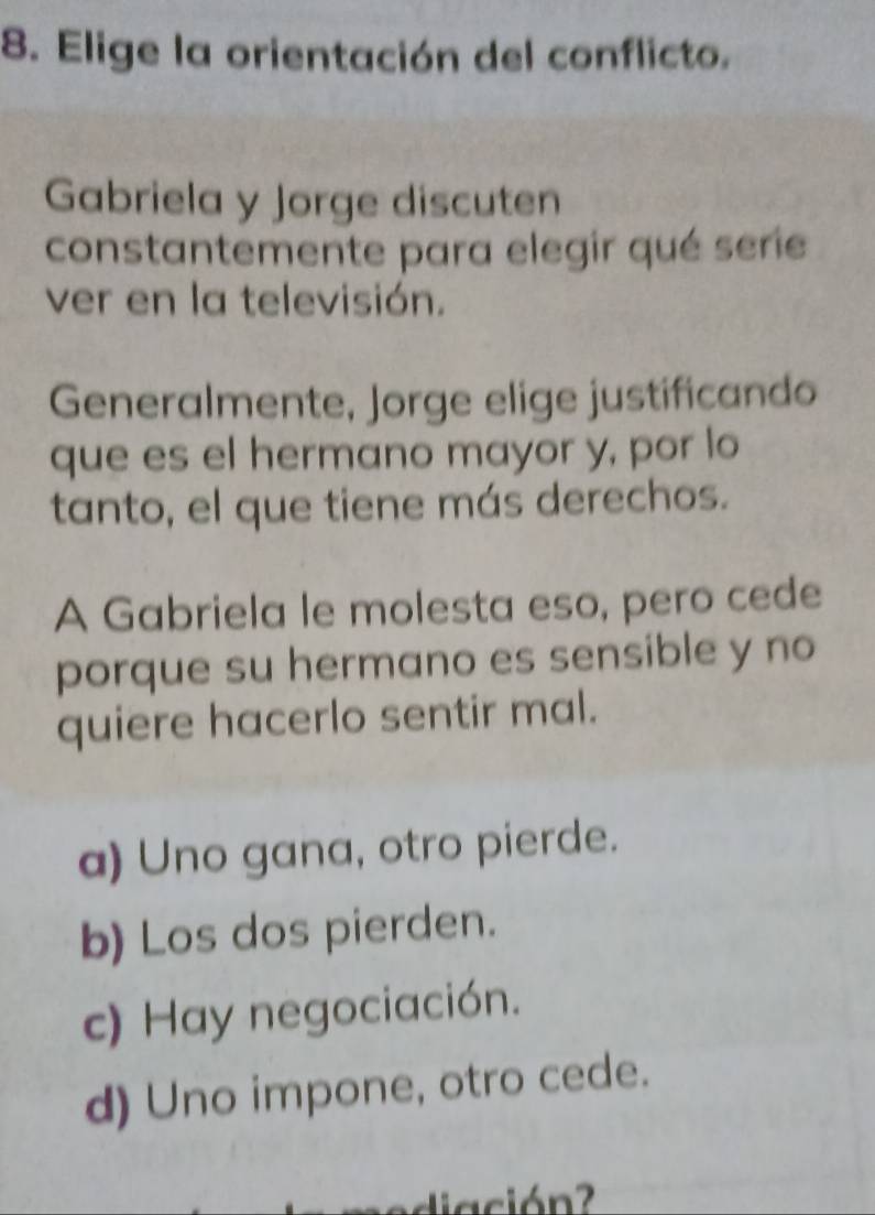 Elige la orientación del conflicto.
Gabriela y Jorge discuten
constantemente para elegir qué serie
ver en la televisión.
Generalmente, Jorge elige justificando
que es el hermano mayor y, por lo
tanto, el que tiene más derechos.
A Gabriela le molesta eso, pero cede
porque su hermano es sensible y no
quiere hacerlo sentir mal.
a) Uno gana, otro pierde.
b) Los dos pierden.
c) Hay negociación.
d) Uno impone, otro cede.
di ación