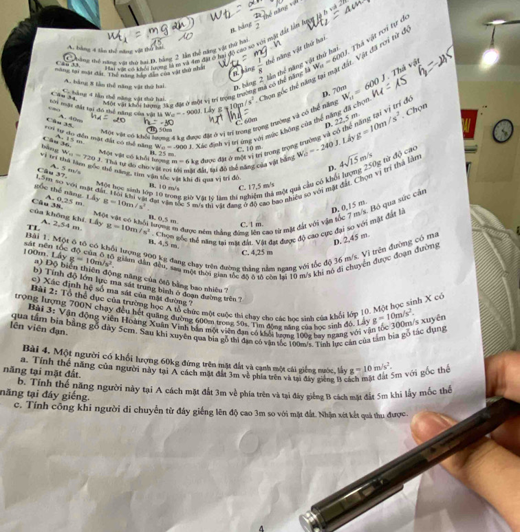 B. bằng  1/2  thể  ă   
Thả vật rơi tự de
Hai vật có khỏi lượng là m và 4m đặt ở hai độ cao so với mặt đất lần lượt là h và ở
A. bằng 4 lần thế năng vật thể hai
C hảng thể năng vật thứ hai D. bằng 2 lần thể năng vật thứ hai
năng tại mặt đất. Thể năng hập dân của vật thứ nhất  1/8  thể năng vật thứ hai
Cân 33.
B. bằng
Thả vật
Một vật khối lượng 3kg đặt ở một vị trí trọng trường mả có thể năng là W_n=600J Vật đã rơi từ độ
A. bằng 8 lần thể năng vật thứ hai D. bằng W_11=600J
cao tới mật đất tại đó thể năng của vật là W_a=-900J Lấ y g m/s^2 -  Chọn gốc thể năng lần thể năng vật thứ hai
D. 70m
C. bằng 4 lần thể năng vật thứ hai
Câu 34.
D. 22,5 m g=10m/s^2 , Chọn
rơi tự do đến mặt đất có thể năng W a=-900 J. Xác định vị trí ứng với mức không của thể năng đã chợt
Một vật có khổi lượng 4 kg được đặt ở vị trí trong trọng trường và có thể năng
Câu 35. A. 40m
=-30
C. 60m
(B) 50m
、
m=6kg được đặt ở một vị trí trong trọng trường và có thể năng tại vị trí đ
J. Lấy
Câu 36. A. 15 m B. 25 m.
C. 10 m
bàng W_11=720J Một vật có khổi lượng  Thà tự do cho vật rơ tất, tại đó thể năng của vật bằng W_0=-240 D. 4sqrt(15)m/s g từ độ cao
vị trí thả làm gốc thể năng, tim vận tốc vật khi đi qua vị trì độ
A. 5 m/s
1.5m so với mặt đất. Hỏi khi vật đạt vận Câu 37,
Một học sinh lớp 10 trong giờ Vất lý làm thí nghiệm thả một quả cầu có khối
Câu 38. A. 0,25 m. g=10m/s^2 Sc 5 m/s thi vật đang ở độ cao bao nhiệu so với mặt đất. Chọn vị trí thả lằn
B. 10 m/s C. 17,5 m/s
gốc thể năng. Lấy
Một vật có khổi lượng m được ném thắng đứng lên cao từ mặt đắt với vận tốc 7 m/s. Bỏ qua sức cản
của không khí. Lấy A. 2,54 m.
B. 0,5 m.
TL g=10m/s^2. Chon gốc thể năng tại mặt đất. Vật đạt được độ cao cực đại so với mặt đất là D. 0,15 m.
C. 1 m.
D. 2,45 m.
Bài 1. Một ô tô có khối lượng 900 kg đang chạy trên đường thẳng nằm ngang với tốc độ 36 m/s. Vì trên đường có ma
B. 4,5 m.
sát nên tốc
C. 4,25 m
g=10m/s^2. giảm dần đều, sau một thời gian tốc đô ô tô còn lai 10 m/s khi nó di chuyển được đoạn đường
100m. Lây a) Độ biển thiên động năng của ôtô bằng bao nhiêu 7
b) Tính độ lớn lực ma sát trung bình ở đoạn đường trên ?
c) Xác định hệ số ma sát của mặt đường ?
Bài 2: Tổ thể dục của trường học A tổ chức một cuộc thi chạy cho các học sinh của khối lớp 10. Một học sinh X có
trong lượng 700N chạy đều hết quảng đường 600m trong 50s. Tìm động năng của học sinh đỏ, Lây g=10m/s^2.
Bài 3: Vận động viên Hoàng Xuân Vinh bắn một viên đạn có khổi lượng 100g bay ngang với vận tốc 300m/s xuyện
qua tâm bía bằng gỗ dày 5em. Sau khi xuyên qua bia gỗ thì đạn có vận tốc 100m/s. Tính lực cản của tâm bìa gỗ tác dụng
lên viên đạn.
Bài 4. Một người có khối lượng 60kg đứng trên mặt đất và cạnh một cái giếng nước, lấy g=10m/s^2.
năng tại mặt đất. a. Tính thể năng của người này tại A cách mặt đất 3m về phía trên và tại đây giếng B cá
im với gốc thể
b. Tính thế năng người này tại A cách mặt đất 3m về phía trên và tại đáy giếng B cách mặt đất 5m khi lấy mốc thể
năng tại đáy giếng. c. Tính công khi người di chuyển từ đáy giếng lên độ cao 3m so với mặt đắt. Nhận xét kết quả thu được.
A