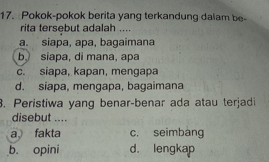 Pokok-pokok berita yang terkandung dalam be-
rita tersebut adalah ....
a. siapa, apa, bagaimana
b. siapa, di mana, apa
c. siapa, kapan, mengapa
d. siapa, mengapa, bagaimana
3. Peristiwa yang benar-benar ada atau terjadi
disebut ....
a. fakta c. seimbang
b. opini d. lengkap