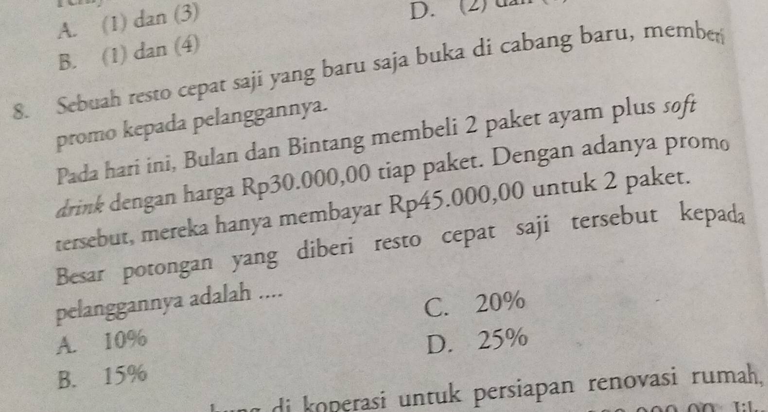 A. (1) dan (3)
D. (2) u
B. (1) dan (4)
8. Sebuah resto cepat saji yang baru saja buka di cabang baru, member
promo kepada pelanggannya.
Pada hari ini, Bulan dan Bintang membeli 2 paket ayam plus soft
drink dengan harga Rp30.000,00 tiap paket. Dengan adanya promo
tersebut, mereka hanya membayar Rp45.000,00 untuk 2 paket.
Besar potongan yang diberi resto cepat saji tersebut kepada
pelanggannya adalah ....
C. 20%
A. 10% D. 25%
B. 15%
g di koperasi untuk persiapan renovasi rumah,