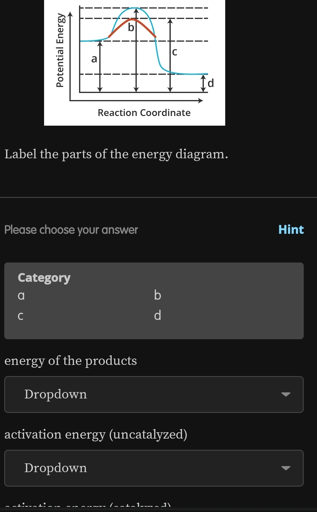 b
C
a
d
Reaction Coordinate
Label the parts of the energy diagram.
Please choose your answer Hint
Category
a
b
C
d
energy of the products
Dropdown
activation energy (uncatalyzed)
Dropdown