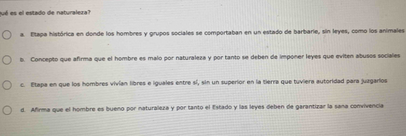 Qué es el estado de naturaleza?
a. Etapa histórica en donde los hombres y grupos sociales se comportaban en un estado de barbarie, sin leyes, como los animales
b. Concepto que afirma que el hombre es malo por naturaleza y por tanto se deben de imponer leyes que eviten abusos sociales
c. Etapa en que los hombres vivían libres e iguales entre sí, sin un superior en la tierra que tuviera autoridad para juzgarlos
d. Afirma que el hombre es bueno por naturaleza y por tanto el Estado y las leyes deben de garantizar la sana convivencia