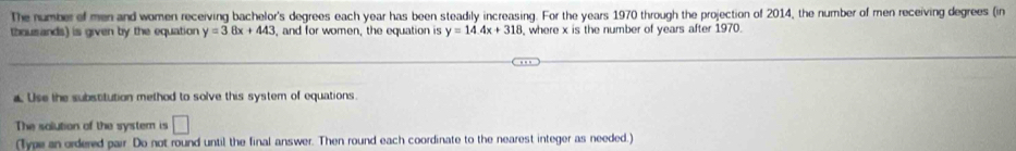 The number of men and women receiving bachelor's degrees each year has been steadily increasing. For the years 1970 through the projection of 2014, the number of men receiving degrees (in 
thousands) is given by the equation y=38x+443 , and for women, the equation is y=14.4x+318 , where x is the number of years after 1970. 
£ Use the substitution method to solve this system of equations. 
The solution of the system is □ 
(Type an ordered pair. Do not round until the final answer. Then round each coordinate to the nearest integer as needed.)