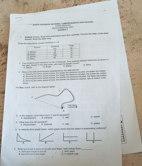 SANTA BARBARA NATIONAL COMPREHENSIVE HIGH SCHOOL
DEPARTMENTAL TEST THIRD GRADING
SCIENCE 7
I. Multiple Choice. Read and understand each item carefully. Choose the letter of the best
answer. Write the letter only.
Giv answer questions 1- 7
1. Four students were tasked to run for 15 seconds. They coveredt distances as shown in
the table. Based on the data given, who was the fastest runner? C. Bobby D. Barry
A. Benjie B. Bryan
2. What is the best generalization established by the table above?
A. Running the same period of time, the longer the distance traveled, the faster the motion
B. Running the same period of time, the longer the distance traveled, the slower the motion.
C. Running the same period of time, the shorter the distance traveled, the faster the motion.
D. Running the same period of time, the shorter the distance traveled, rate of motion is the
same.
For Nos, 3 to 4. refer to the diagram below.
3. In the diagram, what does line A, C and B represent? C. rate D. speed
A. displacement B. distance
4. What does line AB represent? B. distance C. rate D. speed E
A. displacement
5. In velocity-time graph below, which graph shows that the object is accelerating uniformly?
A. B. C.
6. When you touch a piece of ice with your finger, heat energy flows_ .
A. from your finger to the ice C. both ways
B. from the ice to the finger D. in neither way