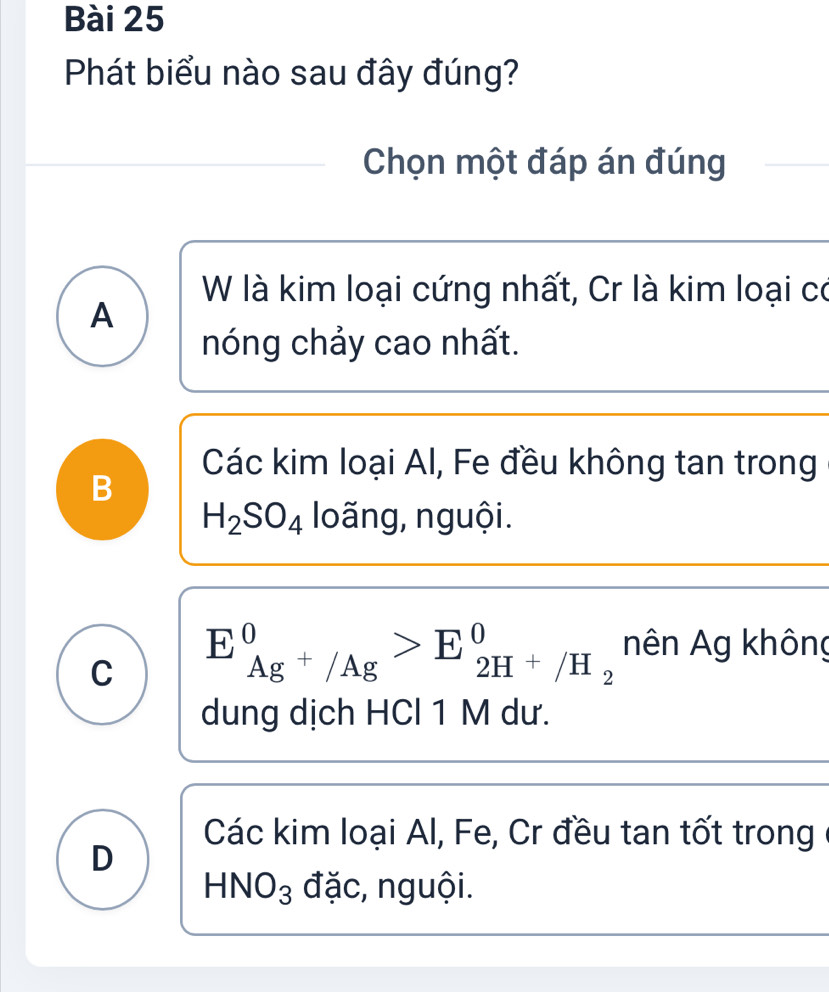 Phát biểu nào sau đây đúng?
Chọn một đáp án đúng
W là kim loại cứng nhất, Cr là kim loại có
A
nóng chảy cao nhất.
Các kim loại Al, Fe đều không tan trong
B
H_2SO_4 loãng, nguội.
C E_Ag^+/Ag^0>E_2H^+/H_2^0 nên Ag không
dung dịch HCl 1 M dư.
Các kim loại Al, Fe, Cr đều tan tốt trong
D
HNO_3 đặc, nguội.