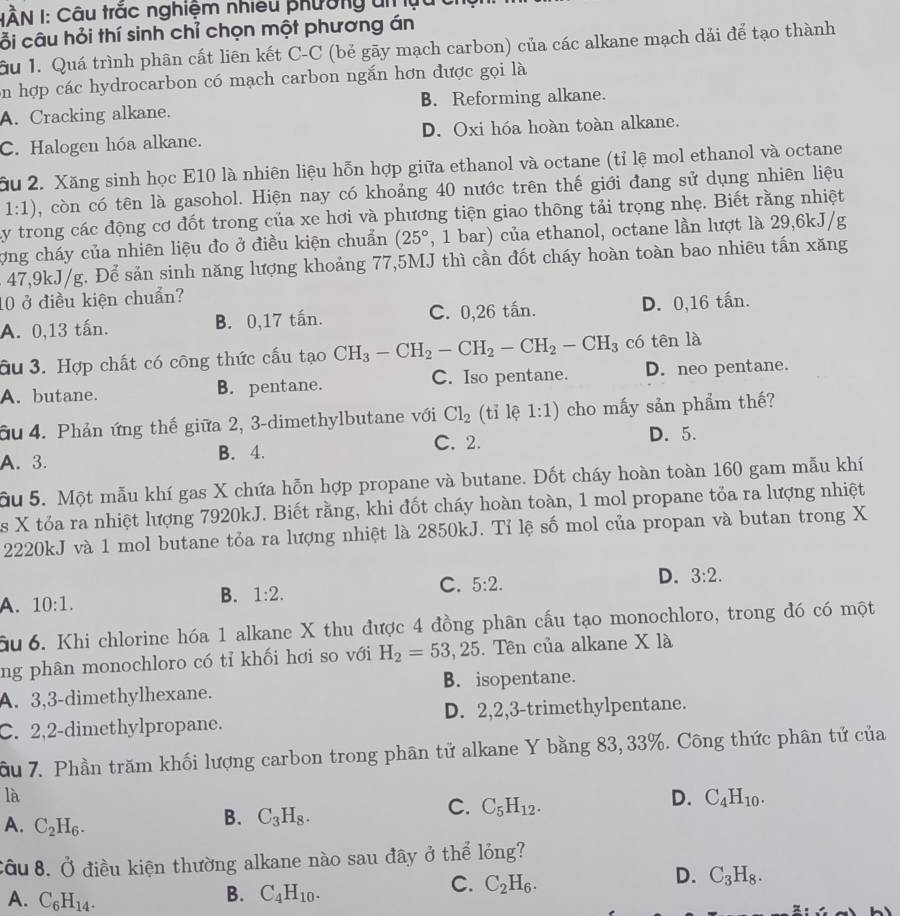 IÀN I: Câu trắc nghiệm nhiều phường ui lựu
ỗi câu hỏi thí sinh chỉ chọn một phương án
u 1. Quá trình phân cất liên kết C-C (bẻ gãy mạch carbon) của các alkane mạch dải để tạo thành
on hợp các hydrocarbon có mạch carbon ngắn hơn được gọi là
A. Cracking alkane. B. Reforming alkane.
C. Halogen hóa alkane. D. Oxi hóa hoàn toàn alkane.
ầu 2. Xăng sinh học E10 là nhiên liệu hỗn hợp giữa ethanol và octane (tỉ lệ mol ethanol và octane
1:1) , còn có tên là gasohol. Hiện nay có khoảng 40 nước trên thế giới đang sử dụng nhiên liệu
Ly trong các động cơ đốt trong của xe hơi và phương tiện giao thông tải trọng nhẹ. Biết rằng nhiệt
ợng cháy của nhiên liệu đo ở điều kiện chuẩn (25° , 1 bar) của ethanol, octane lần lượt là 29,6kJ/g
- 47,9kJ/g. Để sản sinh năng lượng khoảng 77,5MJ thì cần đốt cháy hoàn toàn bao nhiêu tấn xăng
10 ở điều kiện chuẩn?
A. 0,13 tấn. B. 0,17 tấn. C. 0,26 tấn. D. 0,16 tấn.
âu 3. Hợp chất có công thức cấu tạo CH_3-CH_2-CH_2-CH_2-CH_3 có tên là
A. butane. B. pentane. C. Iso pentane. D. neo pentane.
âu 4. Phản ứng thế giữa 2, 3-dimethylbutane với Cl_2 (tỉ lệ 1:1) cho mấy sản phẩm thế?
C. 2.
A. 3. B. 4. D. 5.
ầu 5. Một mẫu khí gas X chứa hỗn hợp propane và butane. Đốt cháy hoàn toàn 160 gam mẫu khí
es X tóa ra nhiệt lượng 7920kJ. Biết rằng, khi đốt cháy hoàn toàn, 1 mol propane tỏa ra lượng nhiệt
2220kJ và 1 mol butane tỏa ra lượng nhiệt là 2850kJ. Tỉ lệ số mol của propan và butan trong X
D. 3:2.
A. 10:1.
B. 1:2.
C. 5:2.
ầu 6. Khi chlorine hóa 1 alkane X thu được 4 đồng phân cấu tạo monochloro, trong đó có một
ng phân monochloro có tỉ khối hơi so với H_2=53 , 25. Tên của alkane X là
B. isopentane.
A. 3,3-dimethylhexane.
C. 2,2-dimethylpropane. D. 2,2,3-trimethylpentane.
ầu 7. Phần trăm khối lượng carbon trong phân tử alkane Y bằng 83, 33%. Công thức phân tử của
là
A. C_2H_6.
B. C_3H_8.
C. C_5H_12.
D. C_4H_10.
cầu 8. Ở điều kiện thường alkane nào sau đây ở thể lỏng?
C. C_2H_6.
D. C_3H_8.
A. C_6H_14.
B. C_4H_10.