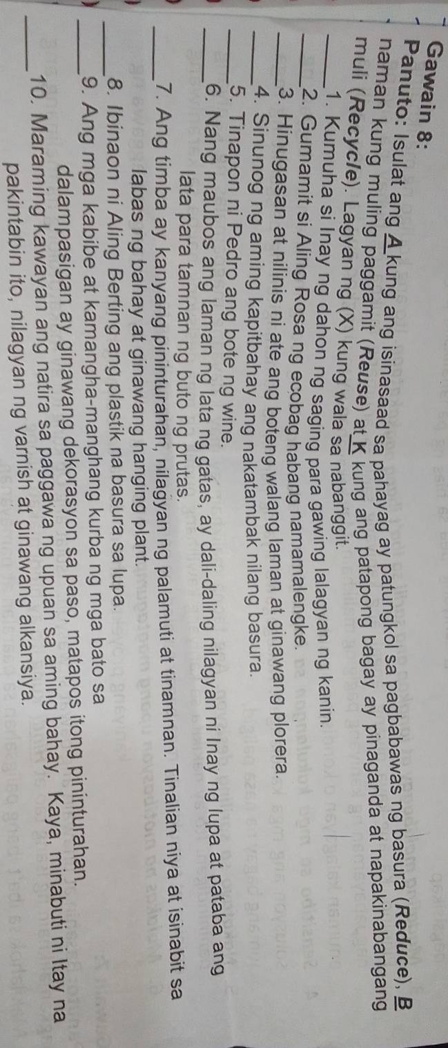 Gawain 8: 
Panuto: Isulat ang A kung ang isinasaad sa pahayag ay patungkol sa pagbabawas ng basura (Reduce), B 
naman kung muling paggamit (Reuse) at K kung ang patapong bagay ay pinaganda at napakinabangang 
muli (Recyc/e). Lagyan ng (X) kung wala sa nabanggit. 
_1. Kumuha si Inay ng dahon ng saging para gawing lalagyan ng kanin. 
_2. Gumamit si Aling Rosa ng ecobag habang namamalengke. 
_3. Hinugasan at nilinis ni ate ang boteng walang laman at ginawang plorera 
_4. Sinunog ng aming kapitbahay ang nakatambak nilang basura. 
_5. Tinapon ni Pedro ang bote ng wine. 
_6. Nang maubos ang laman ng lata ng gatas, ay dali-daling nilagyan ni Inay ng lupa at pataba ang 
lata para tamnan ng buto ng prutas. 
_7. Ang timba ay kanyang pininturahan, nilagyan ng palamuti at tinamnan. Tinalian niya at isinabit sa 
labas ng bahay at ginawang hanging plant. 
_8. Ibinaon ni Aling Berting ang plastik na basura sa lupa. 
_9. Ang mga kabibe at kamangha-manghang kurba ng mga bato sa 
dalampasigan ay ginawang dekorasyon sa paso, matapos itong pininturahan. 
_ 
10. Maraming kawayan ang natira sa paggawa ng upuan sa aming bahay. Kaya, minabuti ni Itay na 
pakintabin ito, nilagyan ng varnish at ginawang alkansiya.